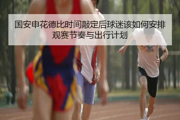 国安申花德比时间敲定后球迷该如何安排观赛节奏与出行计划 - ViLa Sports